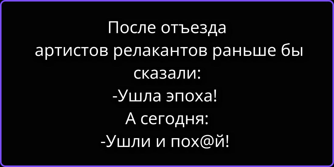 После отъезда артистов релакантов раньше бы сказали: -Ушла эпоха! А сегодня: -Ушли и пох@й!