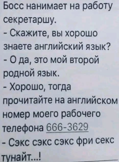 Босс нанимает на работу секретаршу. - Скажите, вы хорошо знаете английский язык? - О да, это мой второй родной язык. - Хорошо, тогда прочитайте на английском номер моего рабочего телефона 666-3629 - Сэкс сэкс сэкс фри секс тунайт...!