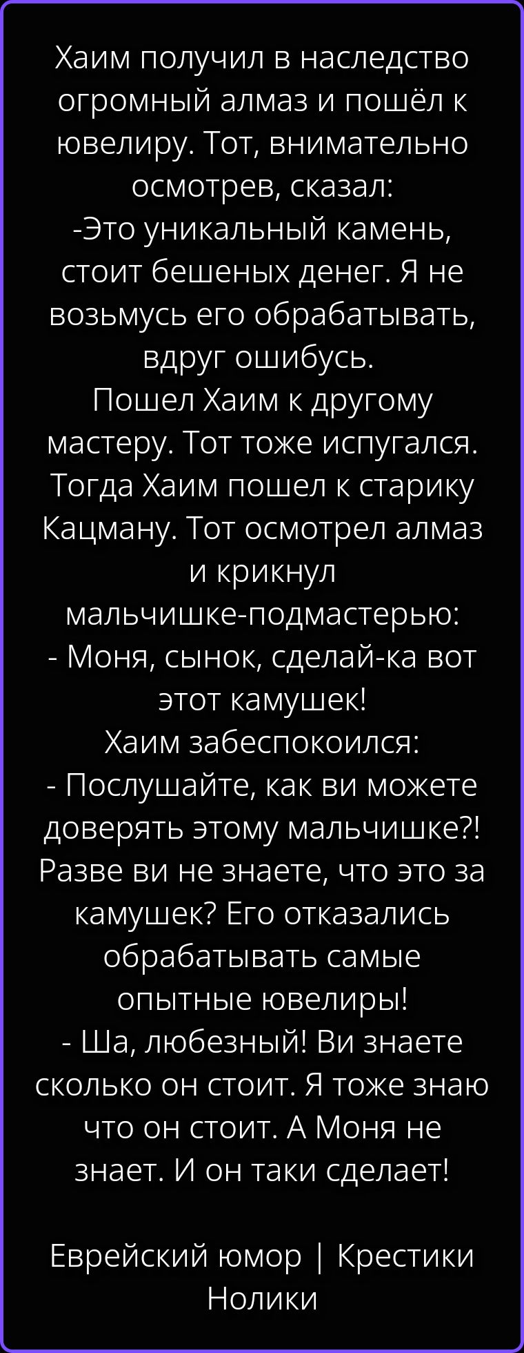 Хаим получил в наследство огромный алмаз и пошёл к ювелиру. Тот, внимательно осмотрев, сказал: -Это уникальный камень, стоит бешеных денег. Я не возьмусь его обрабатывать, вдруг ошибусь. Пошел Хаим к другому мастеру. Тот тоже испугался. Тогда Хаим пошел к старику Кацману. Тот осмотрел алмаз и крикнул мальчишке-подмастерью: - Моня, сынок, сделай-ка