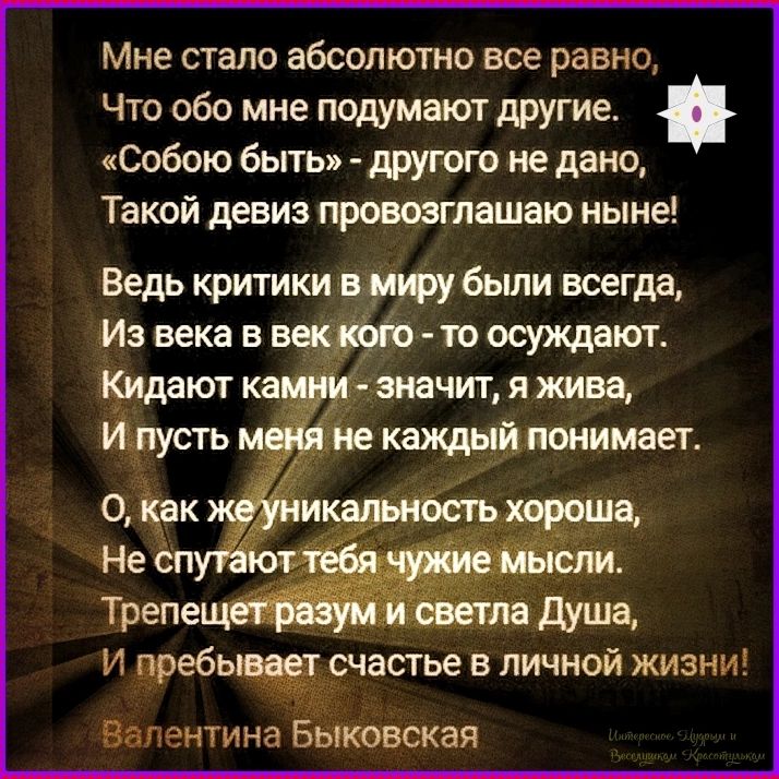 Мне стало абсолютно все равно, Что обо мне подумают другие. «Собою быть» - другого не дано, Такой девиз провозглашаю ныне! Ведь критики в миру были всегда, Из века в век кого - то осуждают. Кидают камни - значит, я жива, И пусть меня не каждый понимает. О, как же уникальность хороша, Не спутают тебя чужие мысли. Трепещет разум и светла Душа, И