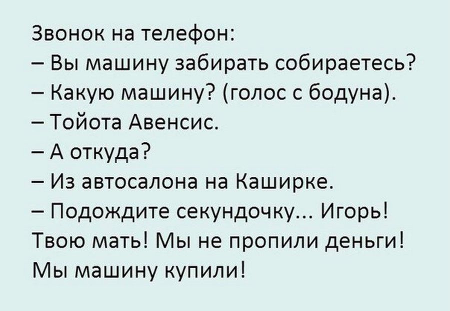 Звонок на телефон:
– Вы машину забирать собираетесь?
– Какую машину? (голос с бодуна).
– Тойота Авенсис.
– А откуда?
– Из автосалона на Каширке.
– Подождите секундочку... Игорь!
Твою мать! Мы не пропили деньги!
Мы машину купили!