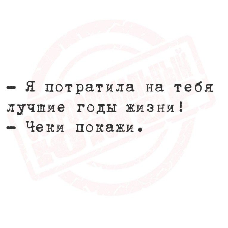 Я потратила на тебя лучшие годы жизни! Чеки покажи.