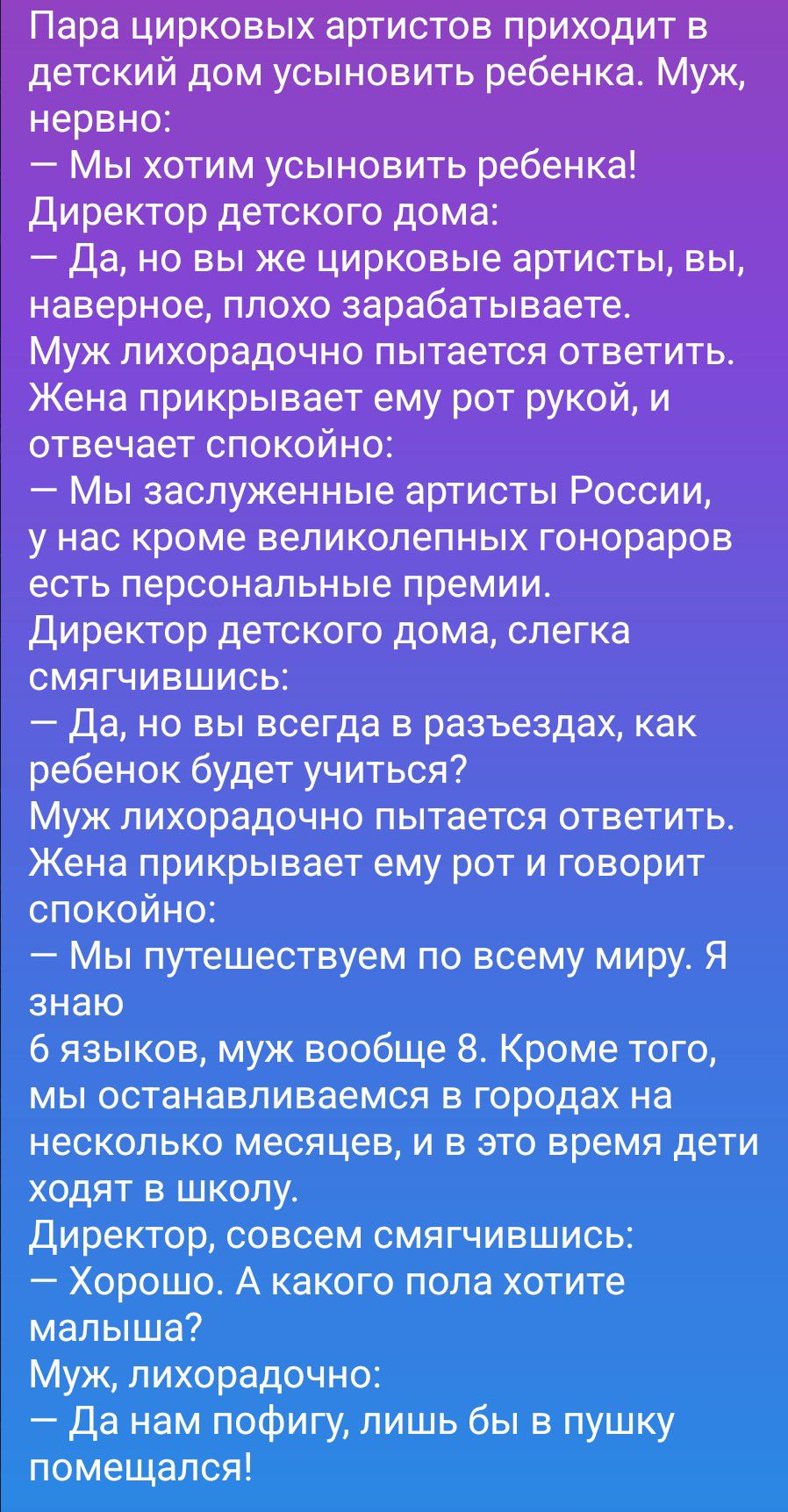 Пара цирковых артистов приходит в детский дом усыновить ребенка. Муж, нервно:
— Мы хотим усыновить ребенка!
Директор детского дома:
— Да, но вы же цирковые артисты, вы, наверное, плохо зарабатываете.
Муж лихорадочно пытается ответить. Жена прикрывает ему рот рукой, и отвечает спокойно:
— Мы заслуженные артисты России, у нас кроме великолепных