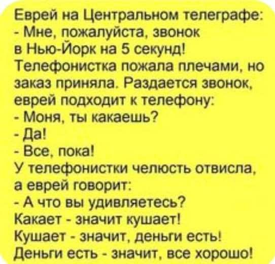 Еврей на Центральном телеграфе: - Мне, пожалуйста, звонок в Нью-Йорк на 5 секунд! Телефонистка пожала плечами, но заказ приняла. Раздается звонок, еврей подходит к телефону: - Моня, ты какаешь? - Да! - Все, пока! У телефонистки челюсть отвисла, а еврей говорит: - А что вы удивляетесь? Какает - значит кушает! Кушает - значит, деньги есть! Деньги