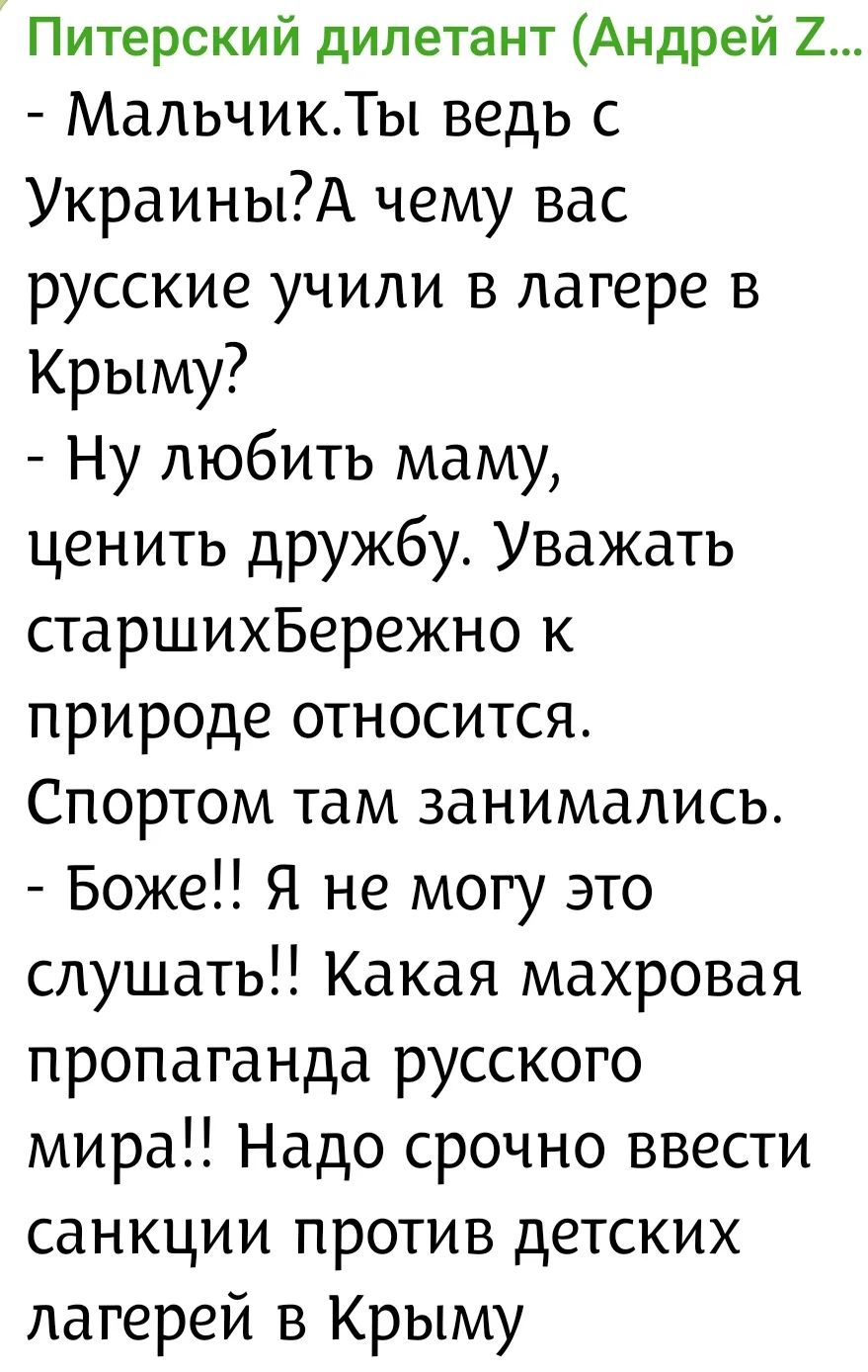 Питерский дилетант (Андрей Z... - Мальчик.Ты ведь с Украины?А чему вас русские учили в лагере в Крыму? - Ну любить маму, ценить дружбу. Уважать старшихБережно к природе относится. Спортом там занимались. - Боже!! Я не могу это слушать!! Какая махровая пропаганда русского мира!! Надо срочно ввести санкции против детских лагерей в Крыму