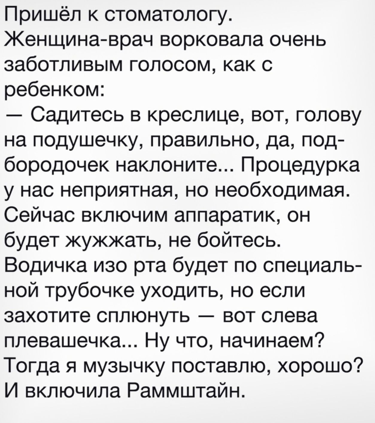 Пришёл к стоматологу. Женщина-врач ворковала очень заботливым голосом, как с ребенком: — Садитесь в креслице, вот, голову на подушечку, правильно, да, подбородочек наклоните... Процедурка у нас неприятная, но необходимая. Сейчас включим аппаратик, он будет жужжать, не бойтесь. Водичка изо рта будет по специальной трубочке уходить, но если захотите