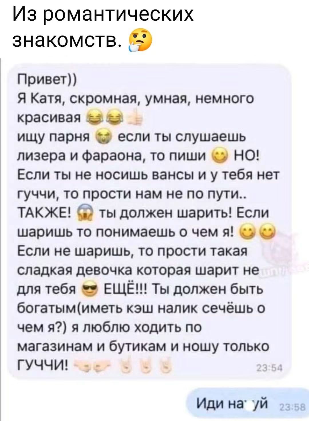 Из романтических знакомств. Привет)) Я Катя, скромная, умная, немного красивая ищу парня если ты слушаешь лизера и фараона, то пиши НО! Если ты не носишь вансы и у тебя нет гуччи, то прости нам не по пути.. ТАКЖЕ! ты должен шарить! Если шаришь то понимаешь о чем я! Если не шаришь, то прости такая сладкая девочка которая шарит не для тебя ЕЩЁ!!! Ты