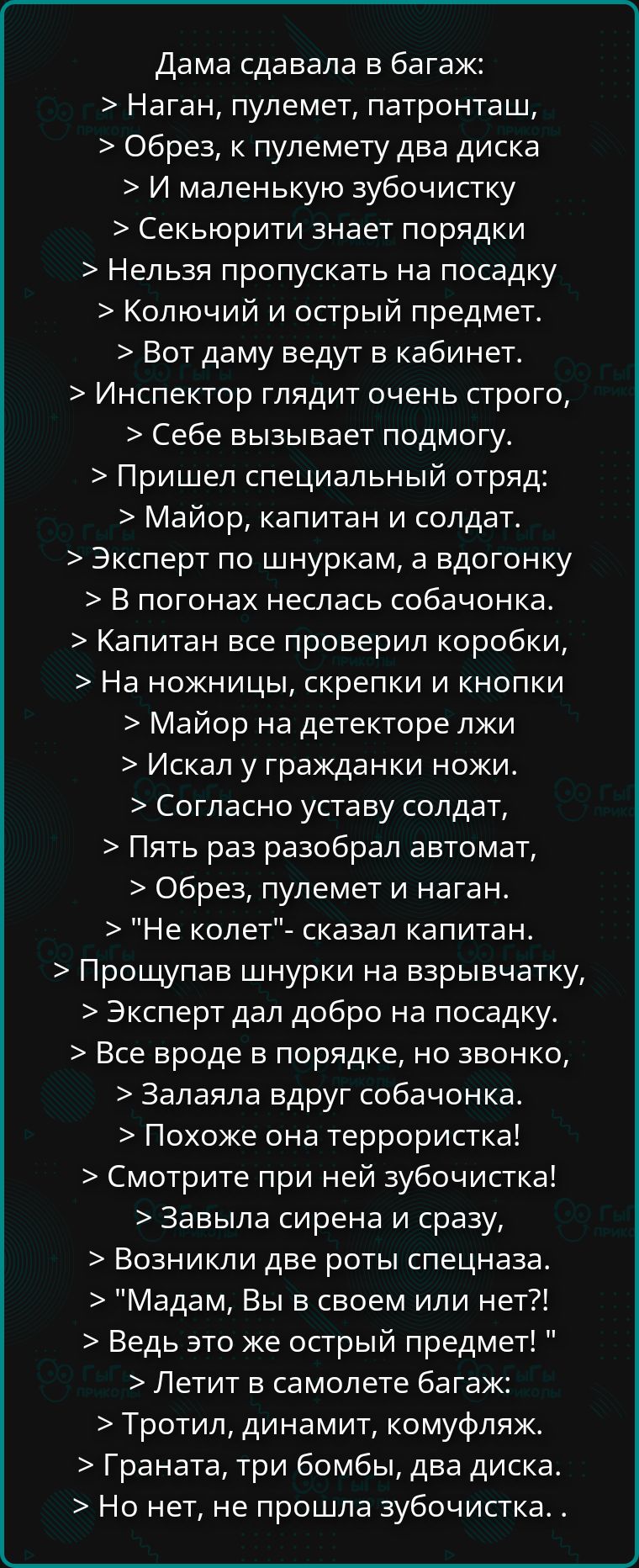 Дама сдавала в багаж: Наган, пулемет, патронташ, Обрез, к пулемету два диска И маленькую зубочистку Секьюрити знает порядки Нельзя пропускать на посадку Колючий и острый предмет. Вот даму ведут в кабинет. Инспектор глядит очень строго, Себе вызывает подмогу. Пришел специальный отряд: Майор, капитан и солдат. Эксперт по шнуркам, а вдогонку В