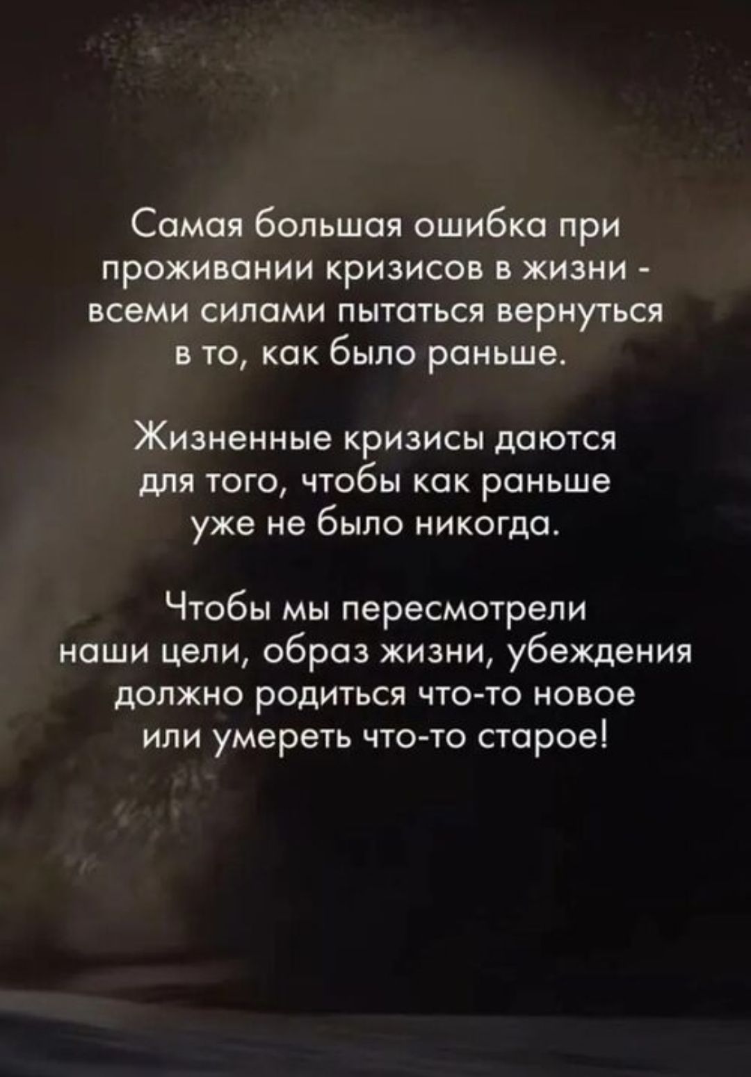 Самая большая ошибка при проживании кризисов в жизни - всеми силами пытаться вернуться в то, как было раньше. Жизненные кризисы даются для того, чтобы как раньше уже не было никогда. Чтобы мы пересмотрели наши цели, образ жизни, убеждения должно родиться что-то новое или умереть что-то старое!