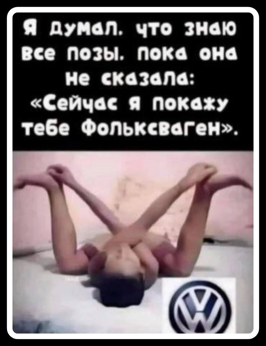 Я думал, что знаю все позы. Пока она не сказала: «Сейчас я покажу тебе Фольксваген».