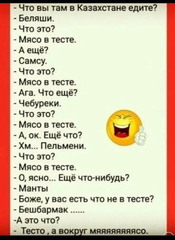 Что вы там в Казахстане едите? Беляши. Что это? Мясо в тесте. А ещё? Самсу. Что это? Мясо в тесте. Ага. Что ещё? Чебуреки. Что это? Мясо в тесте. А, ок. Ещё что? Хм... Пельмени. Что это? Мясо в тесте. О, ясно... Ещё что-нибудь? Манты. Боже, у вас есть что не в тесте? Бешбармак ...... А это что? Тесто, а вокруг мяяяяяяясо.