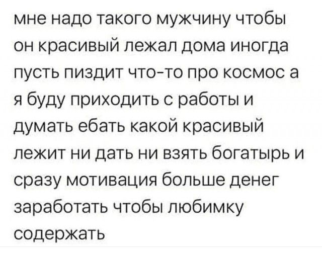 мне надо такого мужчину чтобы он красивый лежал дома иногда пусть пиздит что-то про космос а я буду приходить с работы и думать ебать какой красивый лежит ни дать ни взять богатырь и сразу мотивация больше денег заработать чтобы любимку содержать