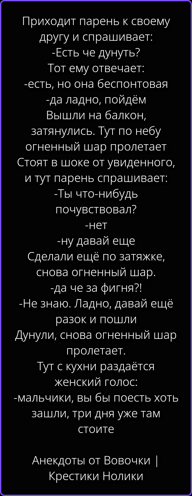 Приходит парень к своему другу и спрашивает: -Есть че дунуть? Тот ему отвечает: -есть, но она беспонтовая -да ладно, пойдём Вышли на балкон, затянулись. Тут по небу огненный шар пролетает Стоят в шоке от увиденного, и тут парень спрашивает: -Ты что-нибудь почувствовал? -нет -ну давай еще Сделали ещё по затяжке, снова огненный шар. -да че за