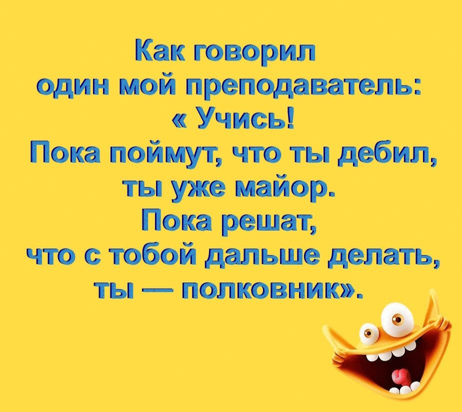 Как говорил один мой преподаватель: «Учись! Пока поймут, что ты дебил, ты уже майор. Пока решат, что с тобой дальше делать, ты — полковник».