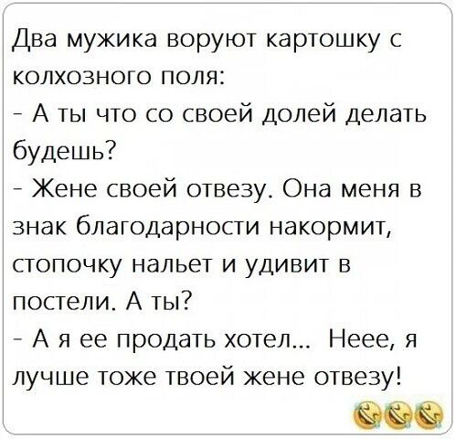Два мужика воруют картошку с колхозного поля:
- А ты что со своей долей делать будешь?
- Жене своей отвезу. Она меня в знак благодарности накормит, стопочку нальет и удивит в постели. А ты?
- А я ее продать хотел... Неее, я лучше тоже твоей жене отвезу!
