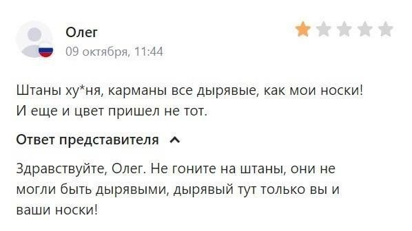 Олег 09 октября, 11:44 Штаны ху*ня, карманы все дырявые, как мои носки! И еще и цвет пришел не тот. Ответ представителя Здравствуйте, Олег. Не гоните на штаны, они не могли быть дырявыми, дырявый тут только вы и ваши носки!