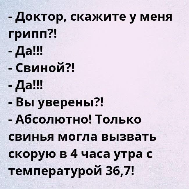 - Доктор, скажите у меня грипп?!
- Да!!!
- Свиной?!
- Да!!!
- Вы уверены?!
- Абсолютно! Только свинья могла вызвать скорую в 4 часа утра с температурой 36,7!