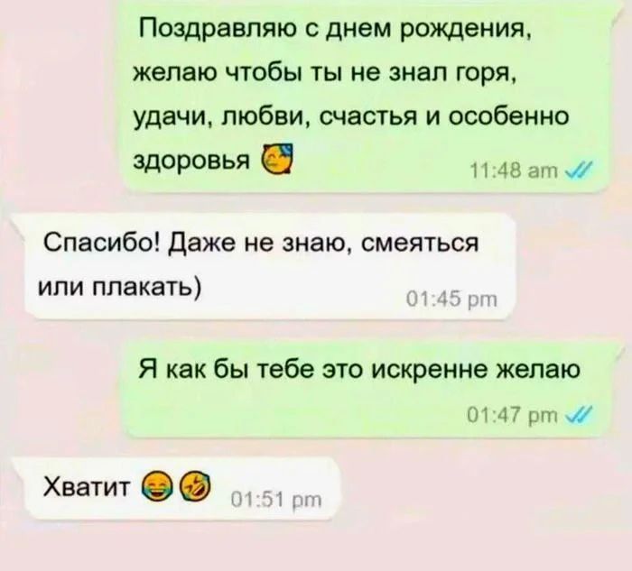 Поздравляю с днем рождения, желаю чтобы ты не знал горя, удачи, любви, счастья и особенно здоровья. Спасибо! Даже не знаю, смеяться или плакать) Я как бы тебе это искренне желаю. Хватит