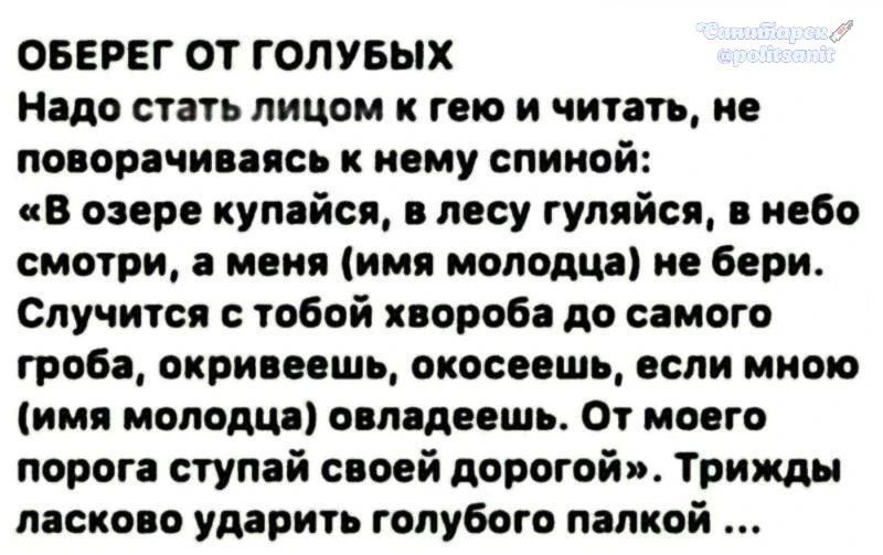 ОБЕРЕГ ОТ ГОЛУБЫХ Надо стать лицом к гею и читать, не поворачиваясь к нему спиной: «В озере купайся, в лесу гуляйся, в небо смотри, а меня (имя молодца) не бери. Случится с тобой хвороба до самого гроба, окривеешь, окосеешь, если мною (имя молодца) овладеешь. От моего порога ступай своей дорогой». Трижды ласково ударить голубого палкой ...