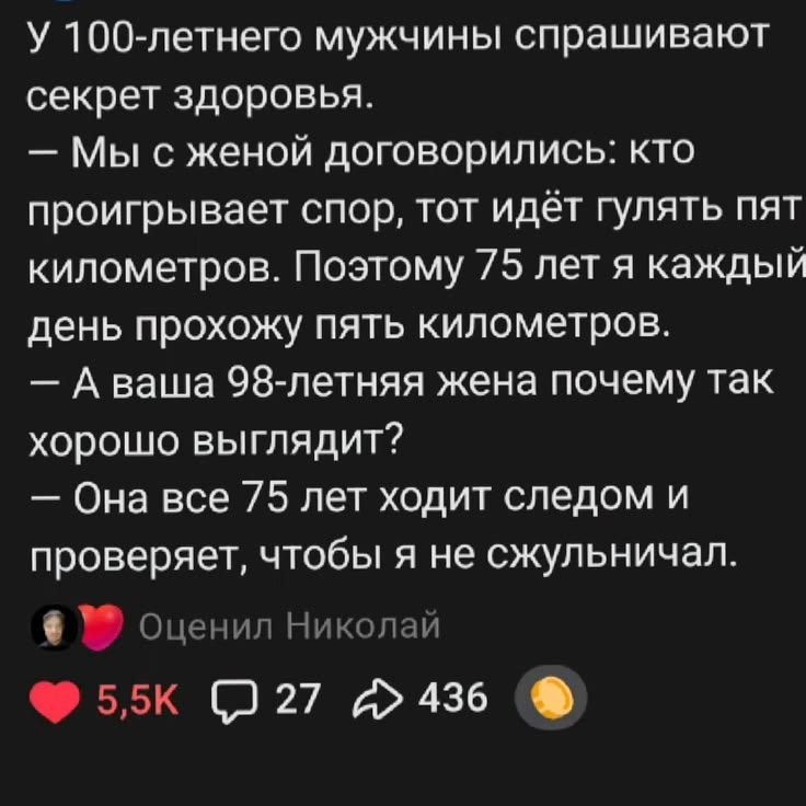 У 100-летнего мужчины спрашивают секрет здоровья. — Мы с женой договорились: кто проигрывает спор, тот идёт гулять пять километров. Поэтому 75 лет я каждый день прохожу пять километров. — А ваша 98-летняя жена почему так хорошо выглядит? — Она все 75 лет ходит следом и проверяет, чтобы я не сжульничал. Оценил Николай