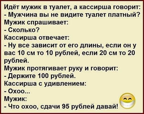 Идёт мужик в туалет, а кассирша говорит: - Мужчина вы не видите туалет платный? Мужик спрашивает: - Сколько? Кассирша отвечает: - Ну все зависит от его длины, если он у вас 10 см то 10 рублей, если 20 см то 20 рублей. Мужик протягивает руку и говорит: - Держите 100 рублей. Кассирша с удивлением: - Охоо... Мужик: - Что охоо, сдачи 95 рублей давай!