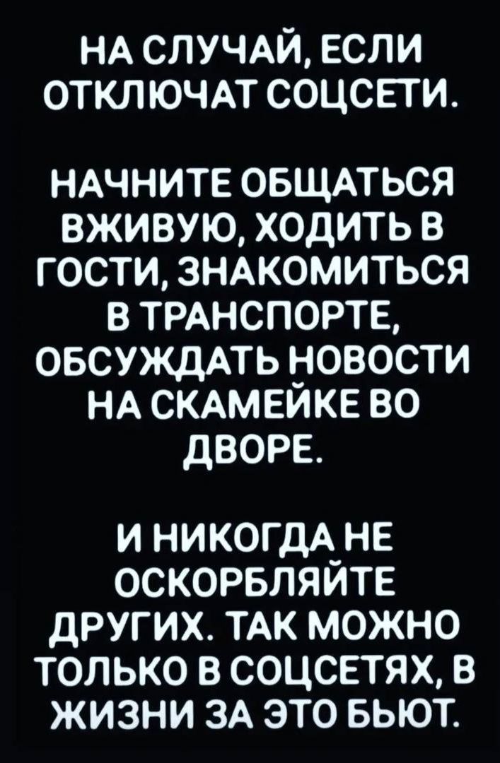 НА СЛУЧАЙ, ЕСЛИ ОТКЛЮЧАТ СОЦСЕТИ. НАЧНИТЕ ОБЩАТЬСЯ ВЖИВУЮ, ХОДИТЬ В ГОСТИ, ЗНАКОМИТЬСЯ В ТРАНСПОРТЕ, ОБСУЖДАТЬ НОВОСТИ НА СКАМЕЙКЕ ВО ДВОРЕ. И НИКОГДА НЕ ОСКОРБЛЯЙТЕ ДРУГИХ. ТАК МОЖНО ТОЛЬКО В СОЦСЕТЯХ, В ЖИЗНИ ЗА ЭТО БЬЮТ.