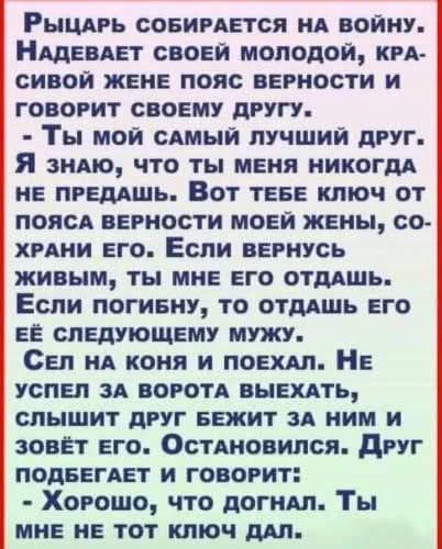 Рыцарь собирается на войну. Надевает своей молодой, красивой жене пояс верности и говорит своему другу: - Ты мой самый лучший друг. Я знаю, что ты меня никогда не предашь. Вот тебе ключ от пояса верности моей жены, сохрани его. Если вернусь живым, ты мне его отдашь. Если погибну, то отдашь его её следующему мужу. Сел на коня и поехал. Не успел за
