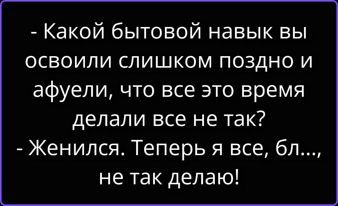 - Какой бытовой навык вы освоили слишком поздно и афуели, что все это время делали все не так? - Женился. Теперь я все, бл..., не так делаю!