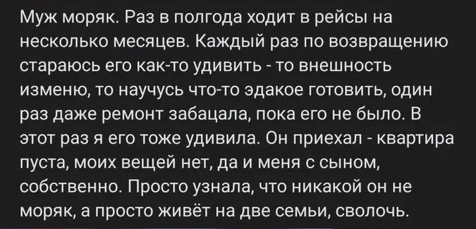 Муж моряк. Раз в полгода ходит в рейсы на несколько месяцев. Каждый раз по возвращению стараюсь его как-то удивить - то внешность изменю, то научусь что-то эдакое готовить, один раз даже ремонт забацала, пока его не было. В этот раз я его тоже удивила. Он приехал - квартира пуста, моих вещей нет, да и меня с сыном, собственно. Просто узнала, что