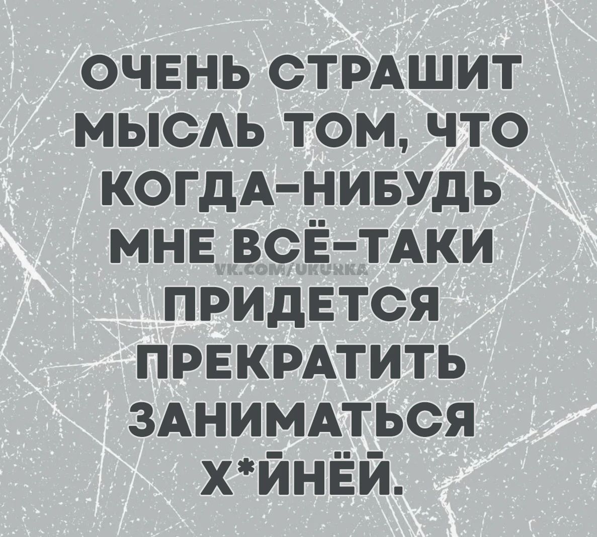 ОЧЕНЬ СТРАШИТ МЫСЛЬ ТОМ, ЧТО КОГДА-НИБУДЬ МНЕ ВСЁ-ТАКИ ПРИДЕТСЯ ПРЕКРАТИТЬ ЗАНИМАТЬСЯ Х*ЙНЁЙ.