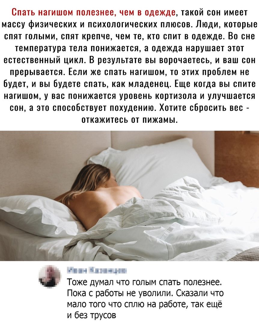 Спать нагишом полезнее, чем в одежде, такой сон имеет массу физических и психологических плюсов. Люди, которые спят голыми, спят крепче, чем те, кто спит в одежде. Во сне температура тела понижается, а одежда нарушает этот естественный цикл. В результате вы ворочаетесь, и ваш сон прерывается. Если же спать нагишом, то этих проблем не будет, и вы