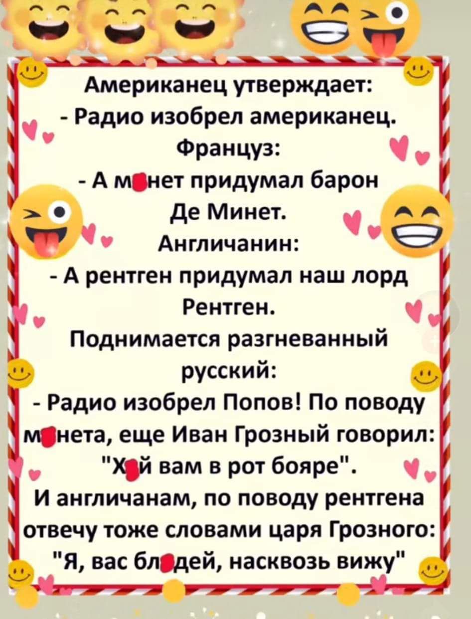 Американец утверждает: - Радио изобрел американец. Француз: - А м*нет придумал барон Де Минет. Англичанин: - А рентген придумал наш лорд Рентген. Поднимается разгневанный русский: - Радио изобрел Попов! По поводу м*нета, еще Иван Грозный говорил: 