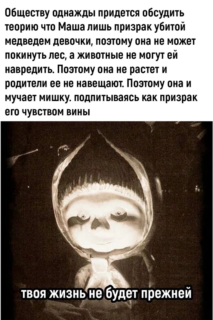 Обществу однажды придется обсудить теорию что Маша лишь призрак убитой медведем девочки, поэтому она не может покинуть лес, а животные не могут ей навредить. Поэтому она не растет и родители ее не навещают. Поэтому она и мучает мишку. подпитываясь как призрак его чувством вины твоя жизнь не будет прежней