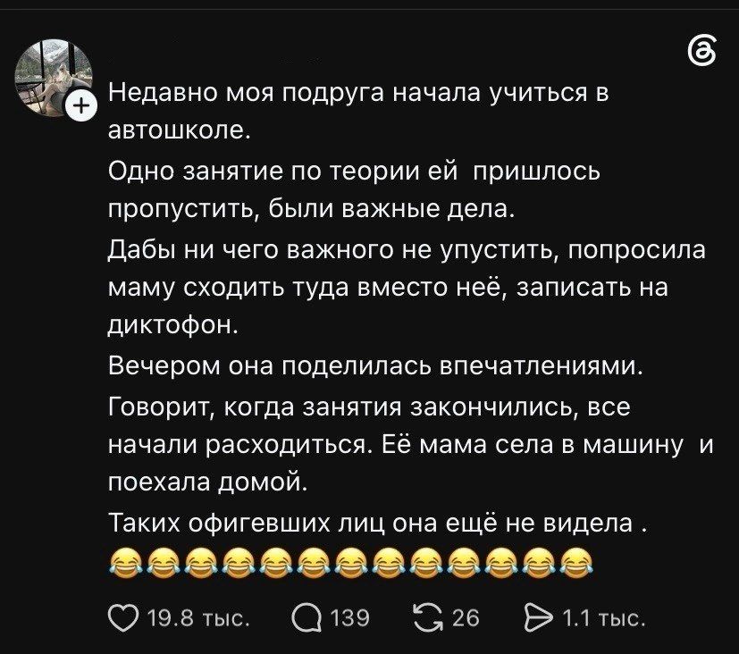 Недавно моя подруга начала учиться в автошколе. Одно занятие по теории ей пришлось пропустить, были важные дела. Дабы ни чего важного не упустить, попросила маму сходить туда вместо неё, записать на диктофон. Вечером она поделилась впечатлениями. Говорит, когда занятия закончились, все начали расходиться. Её мама села в машину и поехала домой.