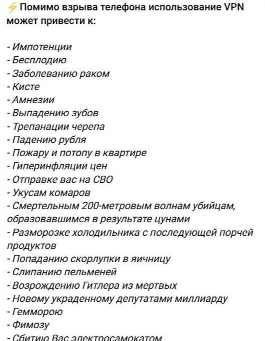 ⚡ Помимо взрыва телефона использование VPN может привести к:
- Импотенции
- Бесплодию
- Заболеванию раком
- Кисте
- Амнезии
- Выпадению зубов
- Трепанации черепа
- Падению рубля
- Пожару и потопу в квартире
- Гиперинфляции цен
- Отправке вас на СВО
- Укусам комаров
- Смертельным 200-метровым волнам убийцам, образовавшимся в результате цунами
-