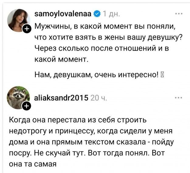 Мужчины, в какой момент вы поняли, что хотите взять в жены вашу девушку? Через сколько после отношений и в какой момент. Нам, девушкам, очень интересно! Когда она перестала из себя строить недотрогу и принцессу, когда сидели у меня дома и она прямым текстом сказала - пойду посру. Не скучай тут. Вот тогда понял. Вот она та самая