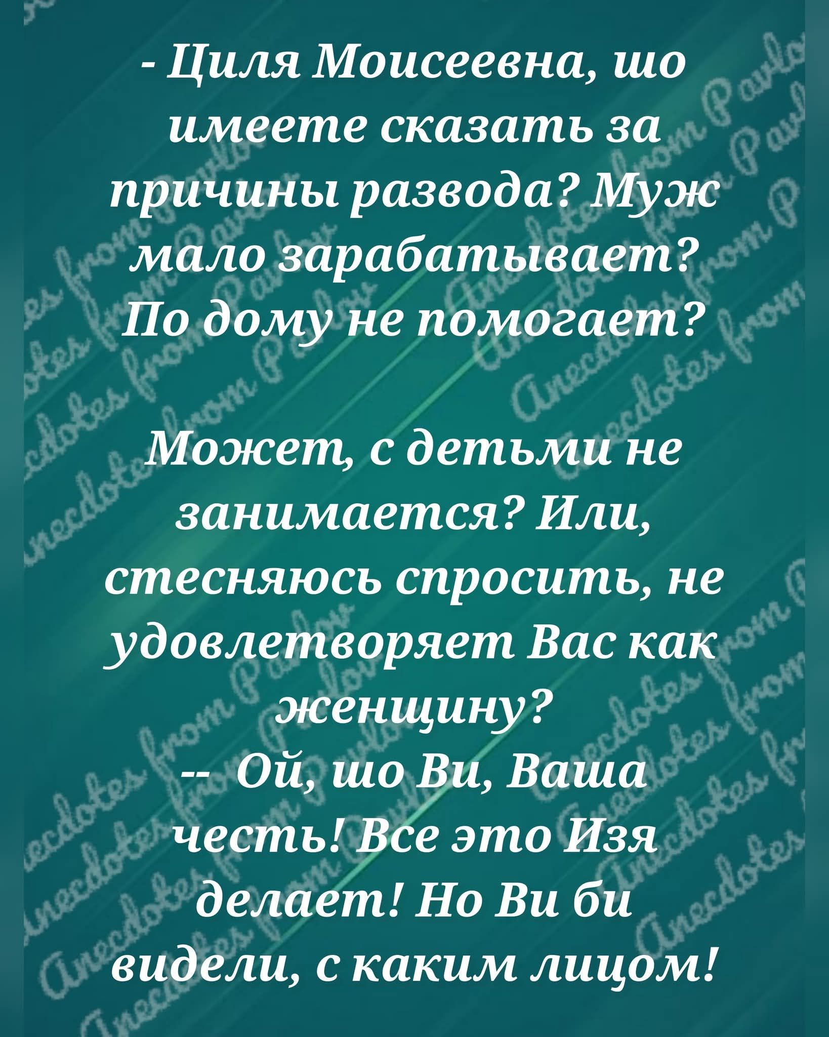 — Циля Моисеевна, что имеете сказать за причины развода? Муж мало зарабатывает? По дому не помогает? Может, с детьми не занимается? Или, стесняюсь спросить, не удовлетворяет Вас как женщину?
— Ой, что Вы, Ваша честь! Все это Изя делает! Но Вы бы видели, с каким лицом!