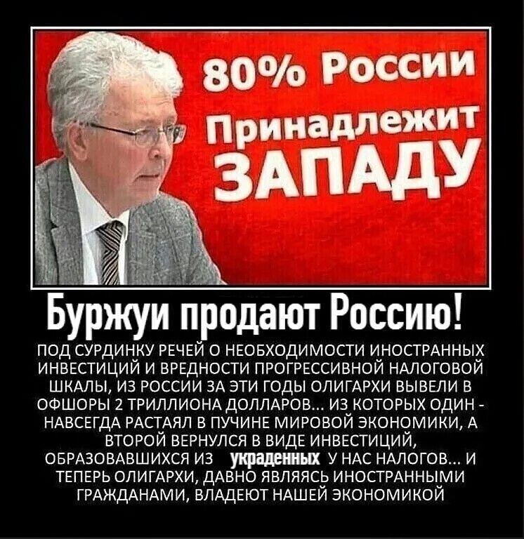 80% России Принадлежит ЗАПАДУ Буржуи продают Россию! ПОД СУРДИНКУ РЕЧЕЙ О НЕОБХОДИМОСТИ ИНОСТРАННЫХ ИНВЕСТИЦИЙ И ВРЕДНОСТИ ПРОГРЕССИВНОЙ НАЛОГОВОЙ ШКАЛЫ, ИЗ РОССИИ ЗА ЭТИ ГОДЫ ОЛИГАРХИ ВЫВЕЛИ В ОФШОРЫ 2 ТРИЛЛИОНА ДОЛЛАРОВ... ИЗ КОТОРЫХ ОДИН - НАВСЕГДА РАСТАЯЛ В ПУЧИНЕ МИРОВОЙ ЭКОНОМИКИ, А ВТОРОЙ ВЕРНУЛСЯ В ВИДЕ ИНВЕСТИЦИЙ, ОБРАЗОВАВШИХСЯ ИЗ