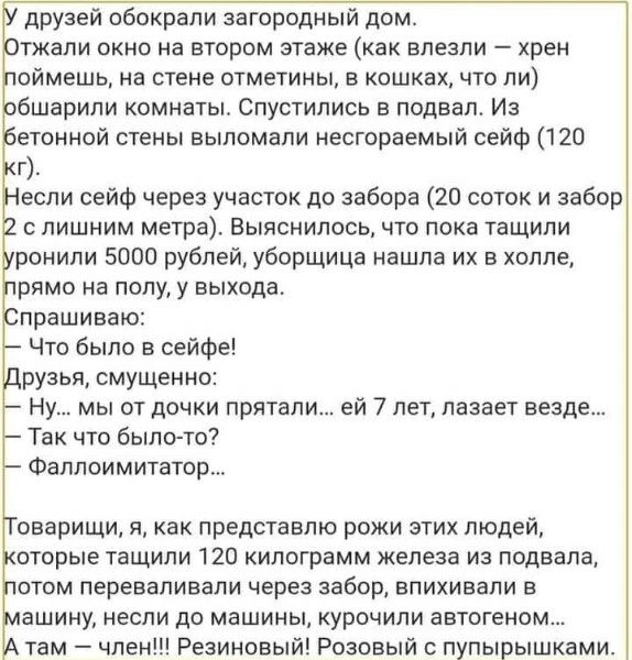 У друзей обокрали загородный дом. Отжали окно на втором этаже (как влезли — хрен поймешь, на стене отметины, в кошках, что ли) обшарили комнаты. Спустились в подвал. Из бетонной стены выломали несгораемый сейф (120 кг). Несли сейф через участок до забора (20 соток и забор 2 с лишним метра). Выяснилось, что пока тащили уронили 5000 рублей, уборщица