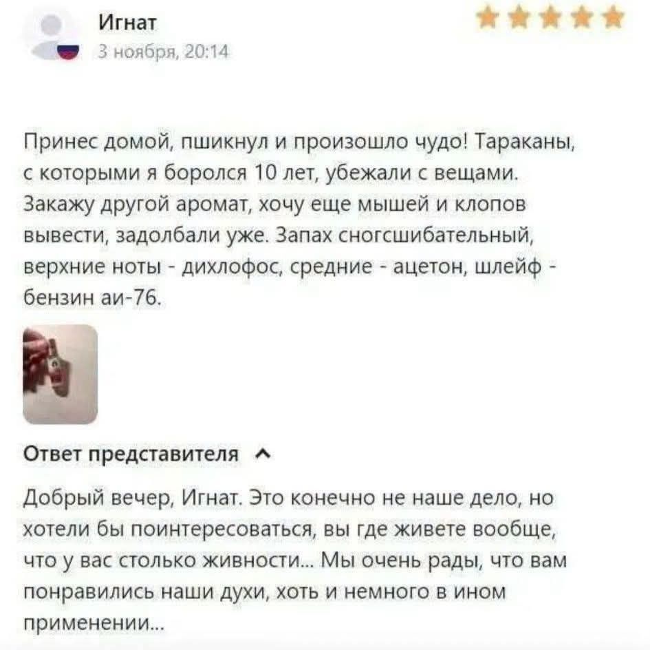Игнат 3 ноября, 20:14 Принес домой, пшикнул и произошло чудо! Тараканы, с которыми я боролся 10 лет, убежали с вещами. Закажу другой аромат, хочу еще мышей и клопов вывести, задолбали уже. Запах сногсшибательный, верхние ноты - дихлофос, средние - ацетон, шлейф - бензин аи-76. Ответ представителя Добрый вечер, Игнат. Это конечно не наше дело, но