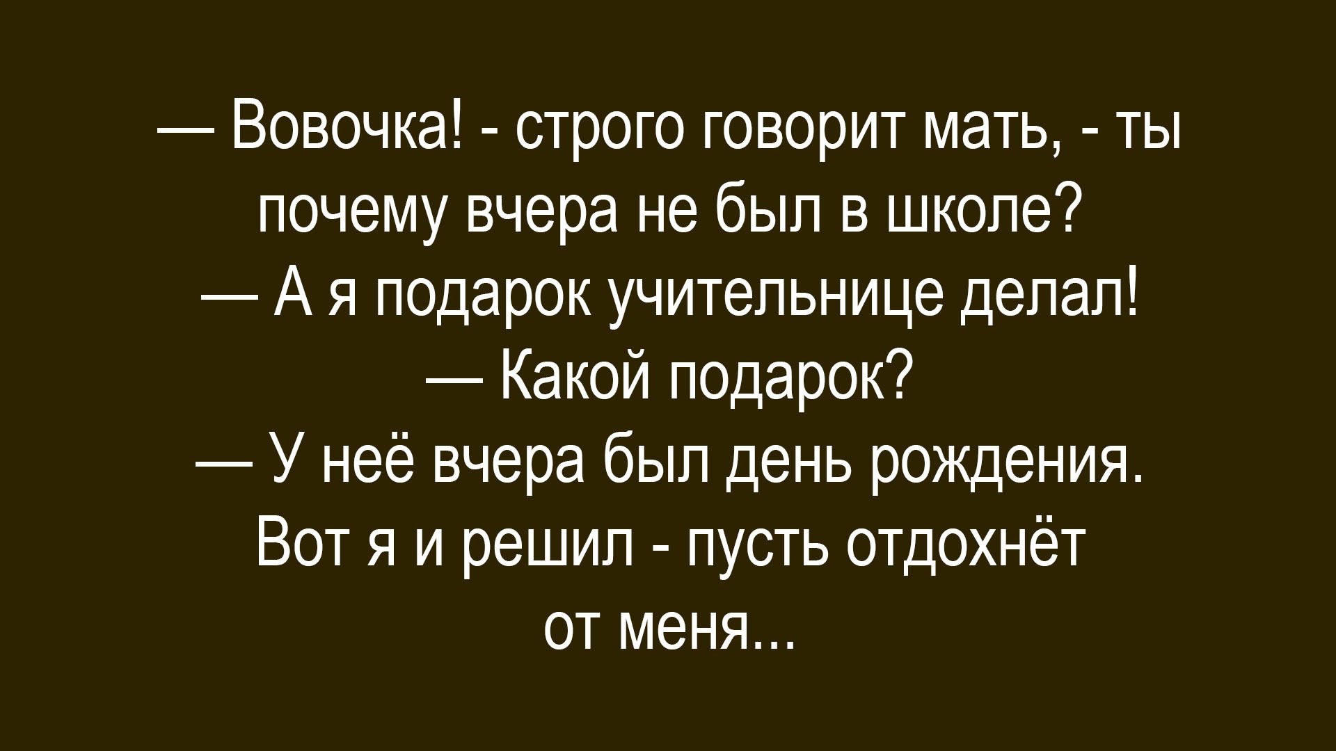 — Вовочка! - строго говорит мать, - ты почему вчера не был в школе?
— А я подарок учительнице делал!
— Какой подарок?
— У неё вчера был день рождения. Вот я и решил - пусть отдохнёт от меня...