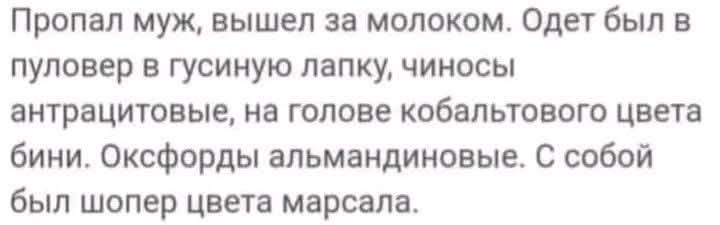 Пропал муж, вышел за молоком. Одет был в пуловер в гусиную лапку, чиносы антрацитовые, на голове кобальтового цвета бини. Оксфорды альмандиновые. С собой был шопер цвета марсала.
