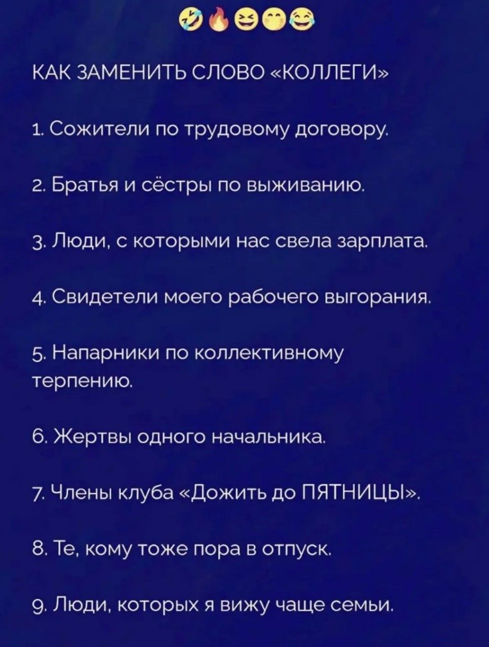 Как заменить слово «коллеги». 1. Сожители по трудовому договору. 2. Братья и сёстры по выживанию. 3. Люди, с которыми нас свела зарплата. 4. Свидетели моего рабочего выгорания. 5. Напарники по коллективному терпению. 6. Жертвы одного начальника. 7. Члены клуба «Дожить до ПЯТНИЦЫ». 8. Те, кому тоже пора в отпуск. 9. Люди, которых я вижу чаще семьи.