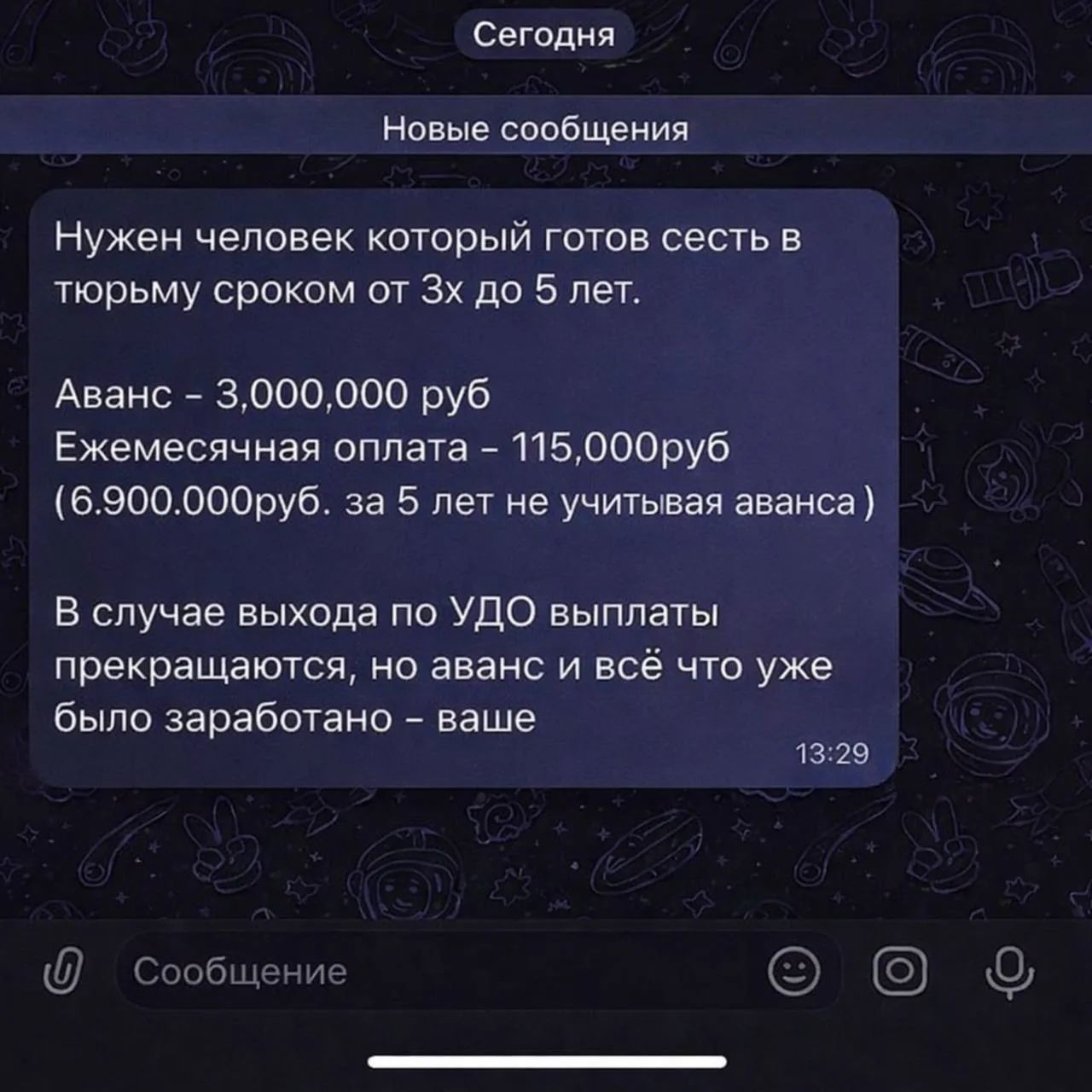 Сегодня Новые сообщения Нужен человек который готов сесть в тюрьму сроком от 3х до 5 лет. Аванс - 3,000,000 руб Ежемесячная оплата - 115,000руб (6.900.000руб. за 5 лет не учитывая аванса) В случае выхода по УДО выплаты прекращаются, но аванс и всё что уже было заработано - ваше Сообщение 13:29