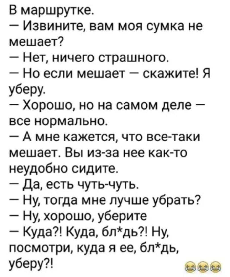 В маршрутке.
– Извините, вам моя сумка не мешает?
– Нет, ничего страшного.
– Но если мешает — скажите! Я уберу.
– Хорошо, но на самом деле — все нормально.
– А мне кажется, что все-таки мешает. Вы из-за нее как-то неудобно сидите.
– Да, есть чуть-чуть.
– Ну, тогда мне лучше убрать?
– Ну, хорошо, уберите.
– Куда?! Куда, бл*дь?! Ну, посмотри, куда я