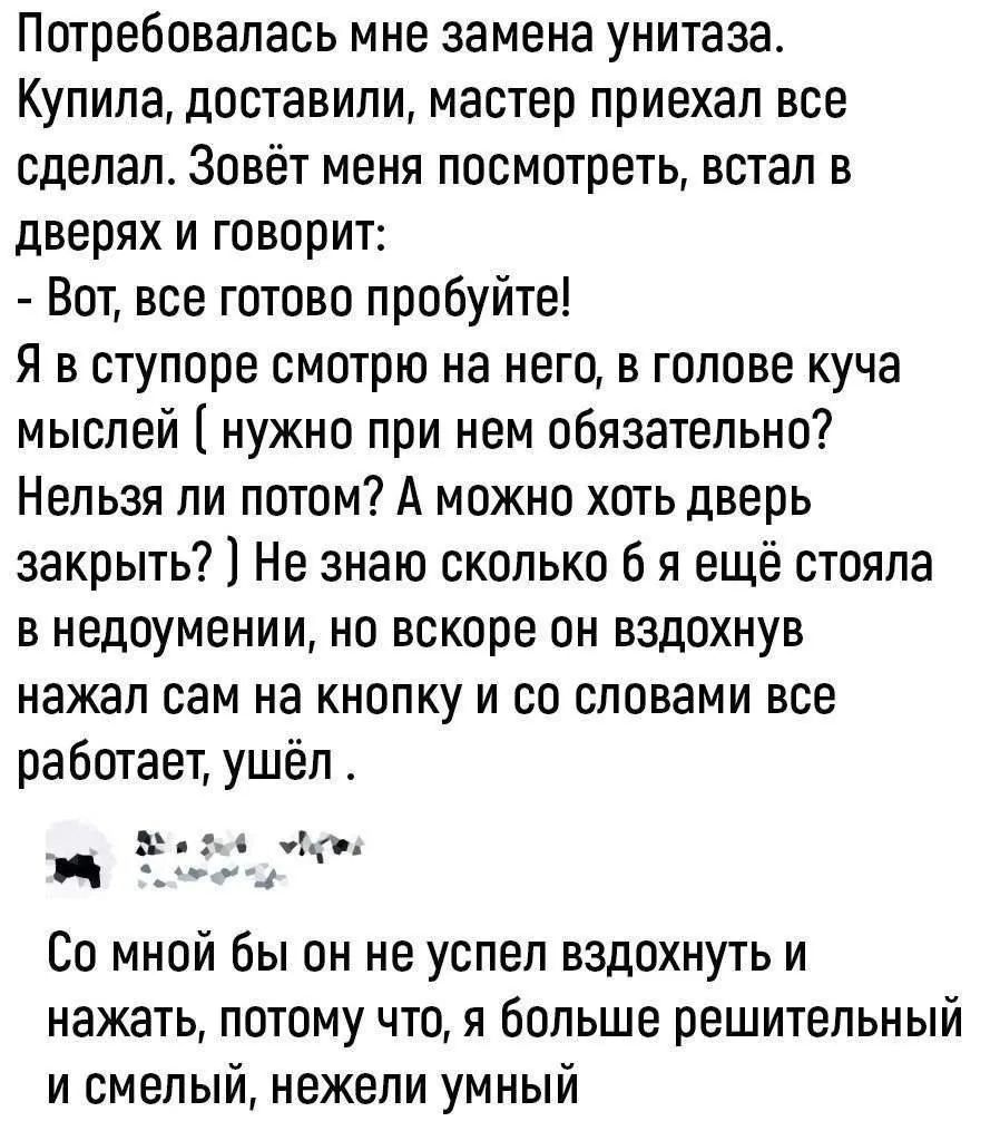 Потребовалась мне замена унитаза. Купила, доставили, мастер приехал все сделал. Зовёт меня посмотреть, встал в дверях и говорит: - Вот, все готово пробуйте! Я в ступоре смотрю на него, в голове куча мыслей ( нужно при нем обязательно? Нельзя ли потом? А можно хоть дверь закрыть? ) Не знаю сколько б я ещё стояла в недоумении, но вскоре он вздохнув
