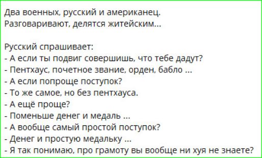 Два военных, русский и американец. Разговаривают, делятся житейским...
Русский спрашивает:
- А если ты подвиг совершишь, что тебе дадут?
- Пентхаус, почетное звание, орден, бабло ...
- А если попроще поступок?
- То же самое, но без пентхауса.
- А еще проще?
- Поменьше денег и медаль ...
- А вообще самый простой поступок?
- Денег и простую медальку