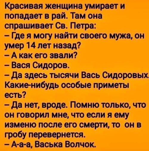 Красивая женщина умирает и попадает в рай. Там она спрашивает Св. Петра: — Где я могу найти своего мужа, он умер 14 лет назад? — А как его звали? — Вася Сидоров. — Да здесь тысячи Вась Сидоровых. Какие-нибудь особые приметы есть? — Да нет, вроде. Помню только, что он говорил мне, что если я ему изменю после его смерти, то он в гробу перевернется.