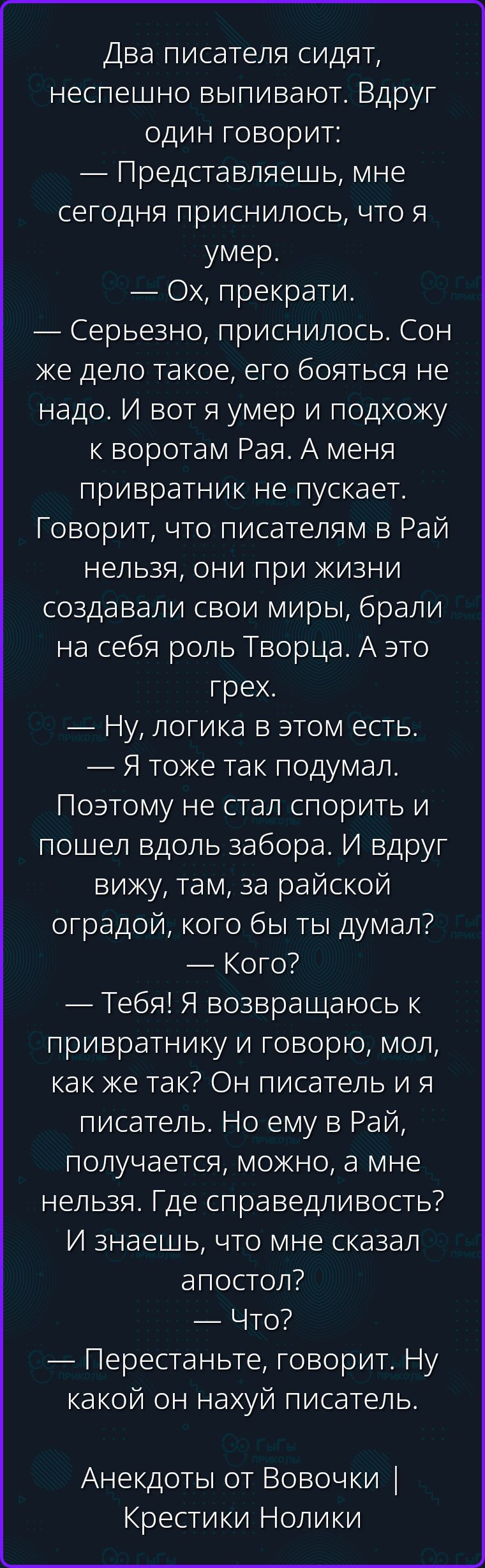 Два писателя сидят, неспешно выпивают. Вдруг один говорит: — Представляешь, мне сегодня приснилось, что я умер. — Ох, прекрати. — Серьезно, приснилось. Сон же дело такое, его бояться не надо. И вот я умер и подхожу к воротам Рая. А меня привратник не пускает. Говорит, что писателям в Рай нельзя, они при жизни создавали свои миры, брали на себя