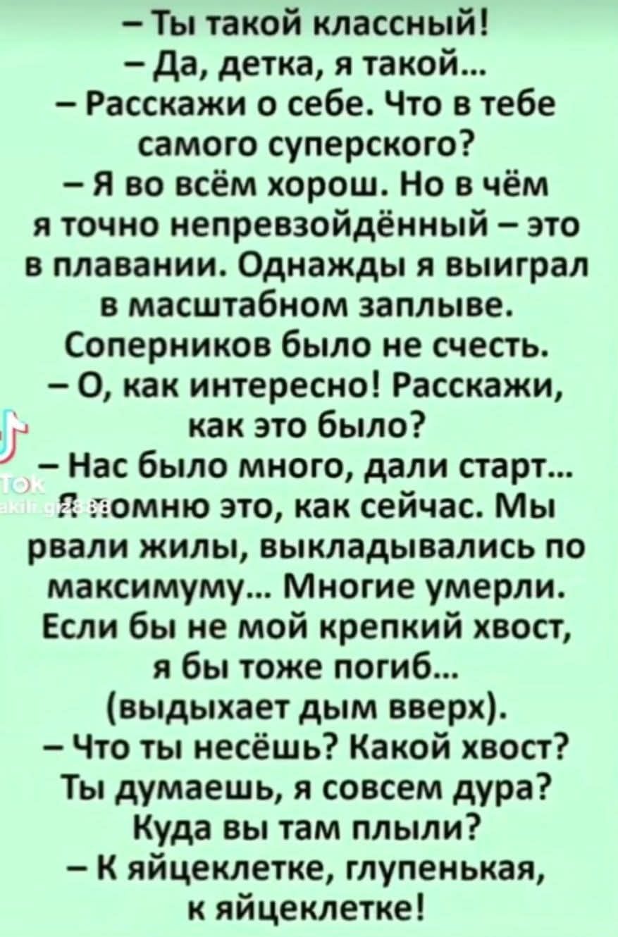 — Ты такой классный!
— Да, детка, я такой...
— Расскажи о себе. Что в тебе самого суперского?
— Я во всём хорош. Но в чём я точно непревзойдённый – это в плавании. Однажды я выиграл в масштабном заплыве. Соперников было не счесть.
— О, как интересно! Расскажи, как это было?
— Нас было много, дали старт... Я помню это, как сейчас. Мы рвали жилы,
